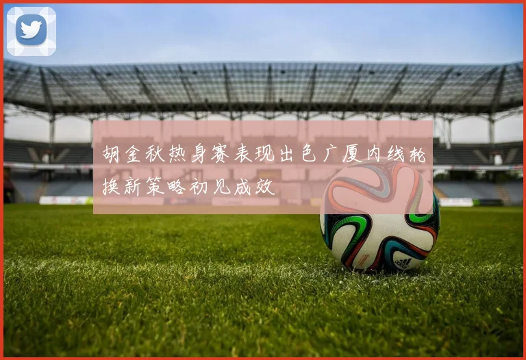 胡金秋热身赛表现出色广厦内线轮换新策略初见成效