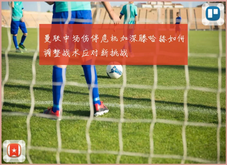 曼联中场伤停危机加深滕哈赫如何调整战术应对新挑战